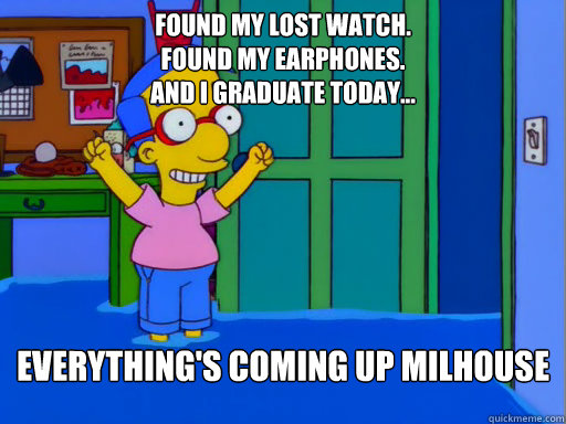 Found my lost watch.
Found my earphones.
And I graduate Today... Everything's coming up Milhouse - Found my lost watch.
Found my earphones.
And I graduate Today... Everything's coming up Milhouse  Everythings coming up Milhouse