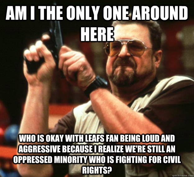 am I the only one around here Who is okay with Leafs fan being loud and aggressive because i realize we're still an oppressed minority who is fighting for civil rights?  Angry Walter