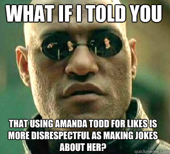 what if i told you that using amanda todd for likes is more disrespectful as making jokes about her?  Matrix Morpheus