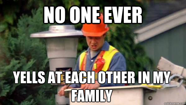 No one ever yells at each other in my family  