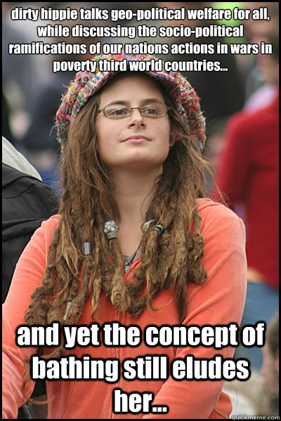 dirty hippie talks geo-political welfare for all, while discussing the socio-political ramifications of our nations actions in wars in poverty third world countries... and yet the concept of bathing still eludes her...  College Liberal