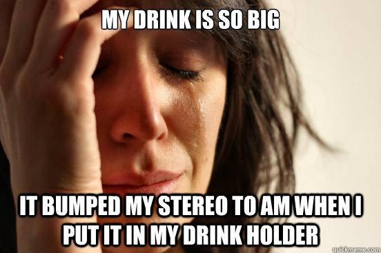 My drink is so big it bumped my stereo to am when i put it in my drink holder  First World Problems