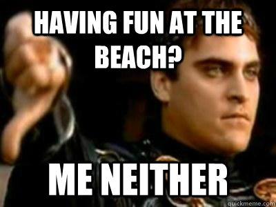 Having fun at the beach? Me neither  Downvoting Roman
