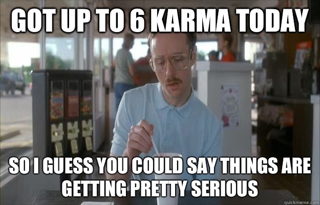 Got up to 6 karma today So i guess you could say things are getting pretty serious  Gettin Pretty Serious
