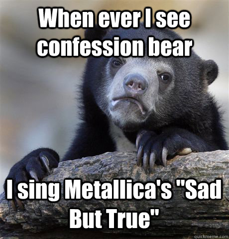When ever I see confession bear I sing Metallica's 