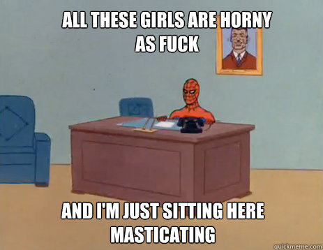 all these girls are horny as fuck  And i'm just sitting here 
masticating  masturbating spiderman