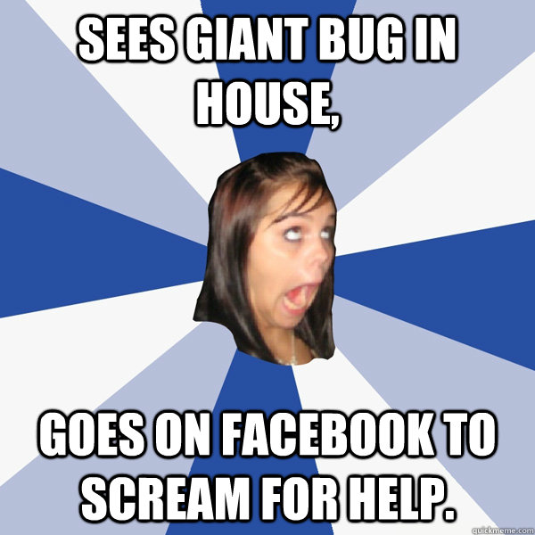 Sees giant bug in house, Goes on facebook to scream for help.  Annoying Facebook Girl