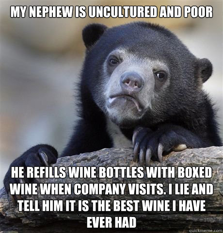 my nephew is uncultured and poor he refills wine bottles with boxed wine when company visits. I lie and tell him it is the best wine I have ever had - my nephew is uncultured and poor he refills wine bottles with boxed wine when company visits. I lie and tell him it is the best wine I have ever had  Misc