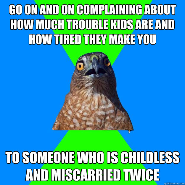 go on and on complaining about how much trouble kids are and how tired they make you to someone who is childless and miscarried twice  Hawkward