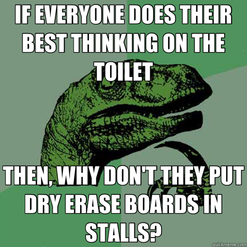 IF EVERYONE DOES THEIR BEST THINKING ON THE TOILET THEN, WHY DON'T THEY PUT DRY ERASE BOARDS IN STALLS? - IF EVERYONE DOES THEIR BEST THINKING ON THE TOILET THEN, WHY DON'T THEY PUT DRY ERASE BOARDS IN STALLS?  Philosoraptor