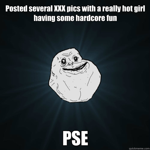 Posted several XXX pics with a really hot girl having some hardcore fun PSE  Forever Alone