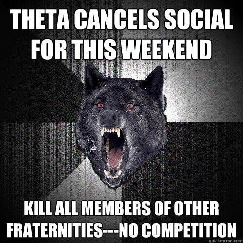 Theta Cancels social for this weekend Kill all members of other fraternities---No competition  Insanity Wolf