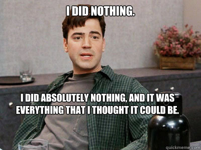 I did nothing.  I did absolutely nothing, and it was everything that I thought it could be.  Office Space Peter