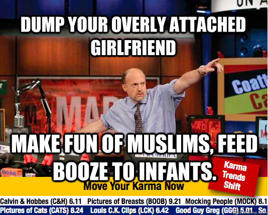 Dump your overly attached girlfriend Make fun of muslims, feed booze to infants.  Mad Karma with Jim Cramer
