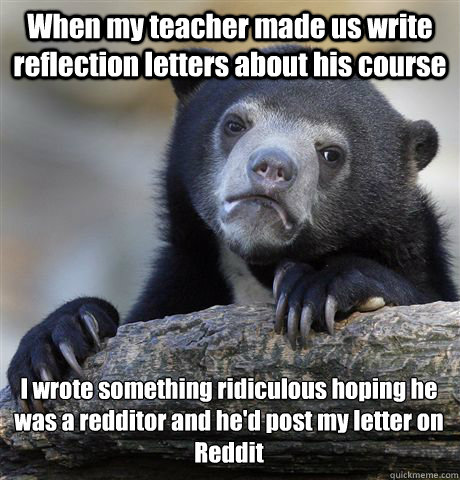 When my teacher made us write reflection letters about his course  I wrote something ridiculous hoping he was a redditor and he'd post my letter on 
Reddit - When my teacher made us write reflection letters about his course  I wrote something ridiculous hoping he was a redditor and he'd post my letter on 
Reddit  Confession Bear