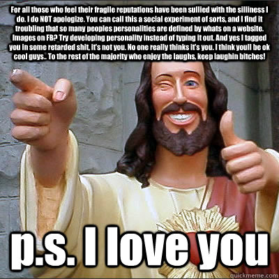 For all those who feel their fragile reputations have been sullied with the silliness I do. I do NOT apologize. You can call this a social experiment of sorts, and I find it troubling that so many peoples personalities are defined by whats on a website. I  Buddy Christ