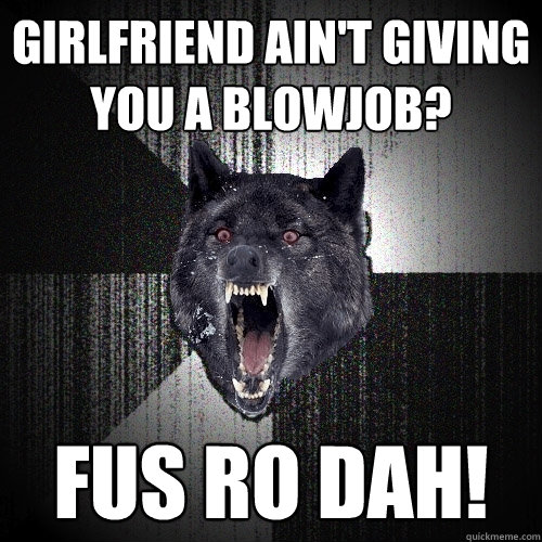 girlfriend ain't giving you a blowjob? fus ro dah!  Insanity Wolf