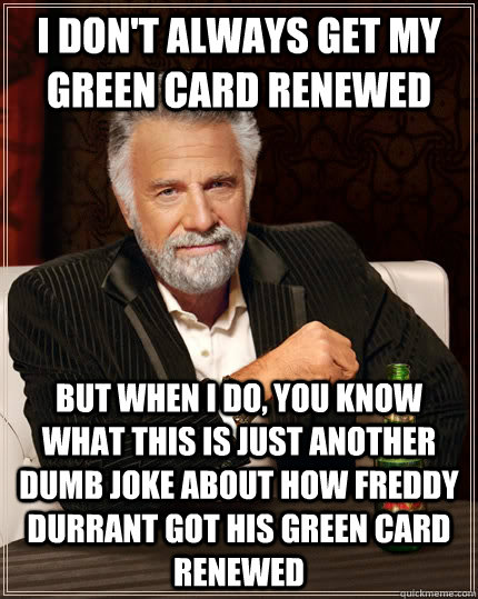 I don't always get my green card renewed But when i do, you know what this is just another dumb joke about how Freddy Durrant got his green card renewed  The Most Interesting Man In The World