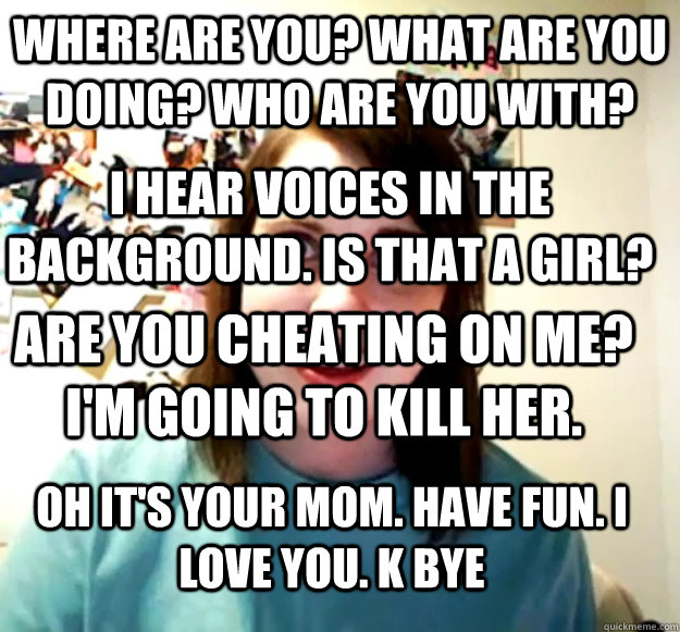 where are you? what are you doing? who are you with?  i hear voices in the background. is that a girl? Are you cheating on me? I'm going to kill her. oh it's your mom. have fun. i love you. k bye  Overly Attached Girlfriend