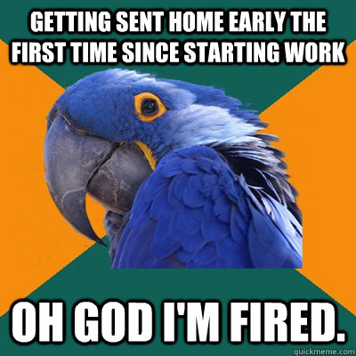 Getting sent home early the first time since starting work Oh god i'm fired. - Getting sent home early the first time since starting work Oh god i'm fired.  Paranoid Parrot
