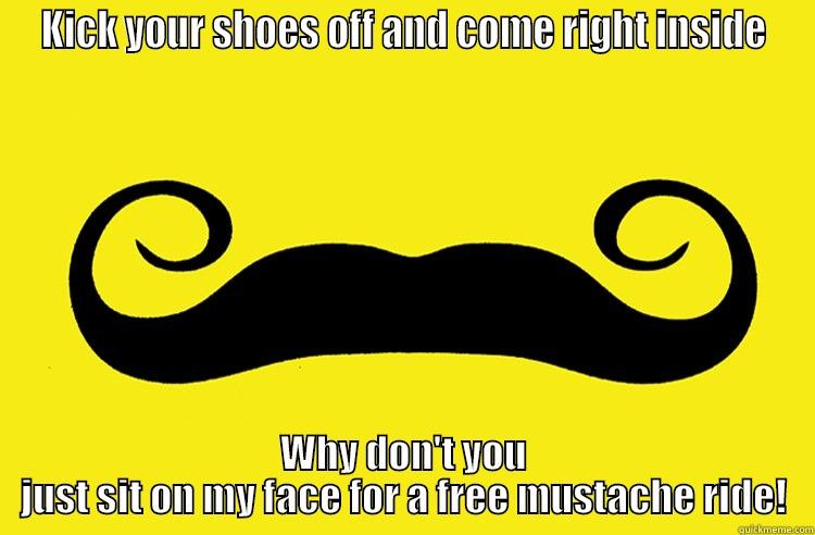 KICK YOUR SHOES OFF AND COME RIGHT INSIDE WHY DON'T YOU JUST SIT ON MY FACE FOR A FREE MUSTACHE RIDE! Misc