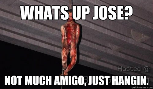 Whats up Jose? Not much amigo, just hangin.  Suck my dick