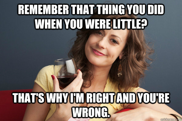 Remember that thing you did when you were little? That's why I'm right and you're wrong.  Forever Resentful Mother