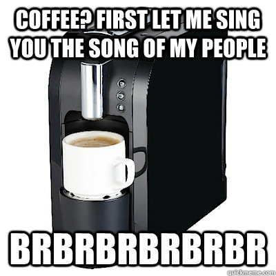 Coffee? First let me sing you the song of my people brbrbrbrbrbr  Coffee