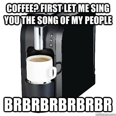 Coffee? First let me sing you the song of my people brbrbrbrbrbr  Coffee