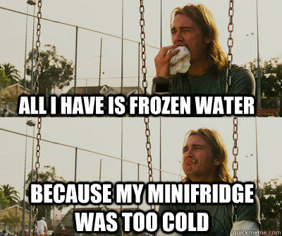 all I have is frozen water because my minifridge was too cold  First World Stoner Problems
