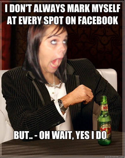 I don't always mark myself at every spot on facebook but.. - oh wait, yes i do - I don't always mark myself at every spot on facebook but.. - oh wait, yes i do  The worlds most annoying facebook girl