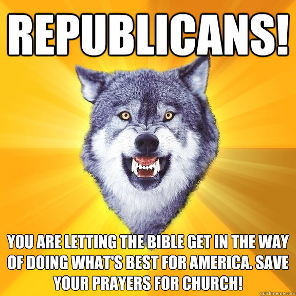 Republicans! You are letting the bible get in the way of doing what's best for America. Save your prayers for church!  Courage Wolf