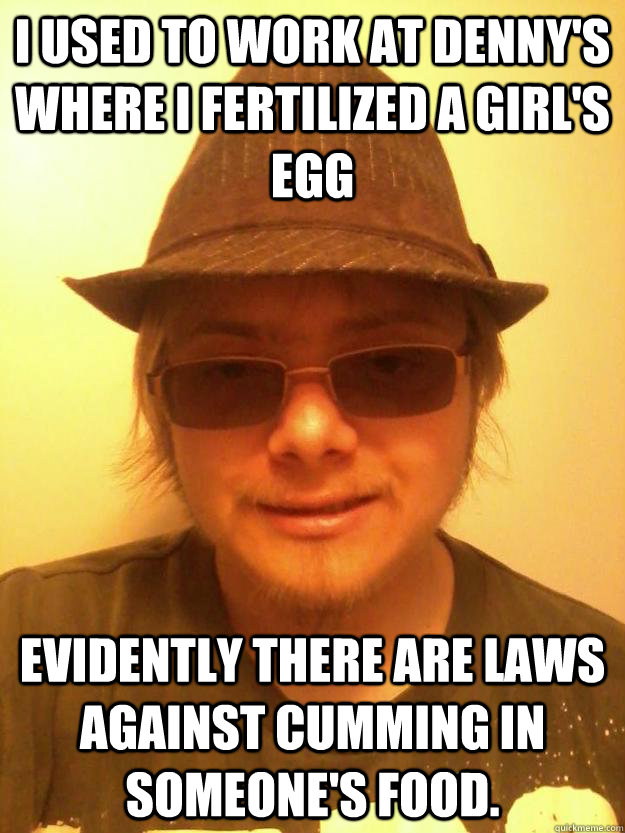I used to work at denny's where I fertilized a girl's egg Evidently there are laws against cumming in someone's food.  