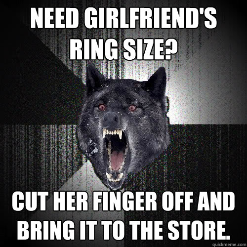 Need girlfriend's ring size? cut her finger off and bring it to the store.  insanitywolf