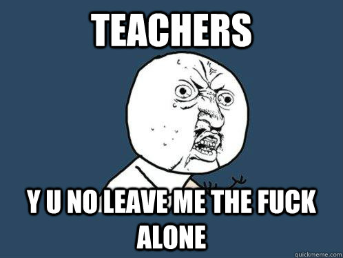 TEACHERS  Y U NO LEAVE ME THE FUCK ALONE   Y U No