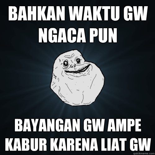Bahkan waktu gw ngaca pun bayangan gw ampe kabur karena liat gw  Forever Alone