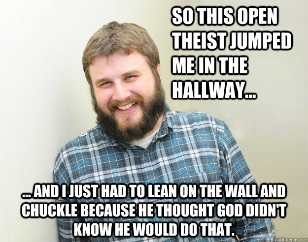 So this open theist jumped me in the hallway... ... and I just had to lean on the wall and chuckle because he thought God didn't know he would do that. - So this open theist jumped me in the hallway... ... and I just had to lean on the wall and chuckle because he thought God didn't know he would do that.  Happy Bearded Calvinist
