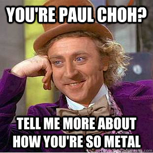 You're Paul Choh? Tell me more about how you're so metal  Creepy Wonka