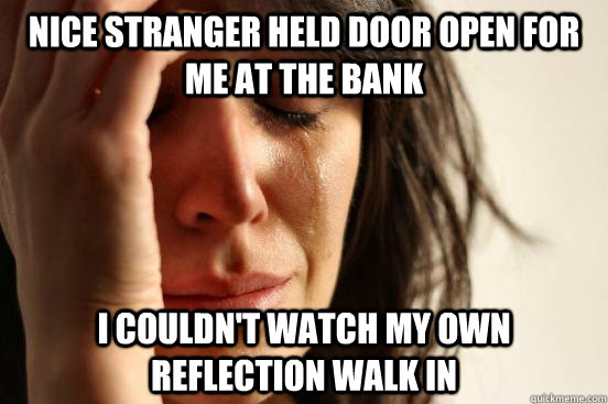 Nice stranger held door open for me at the bank I couldn't watch my own reflection walk in  First World Problems