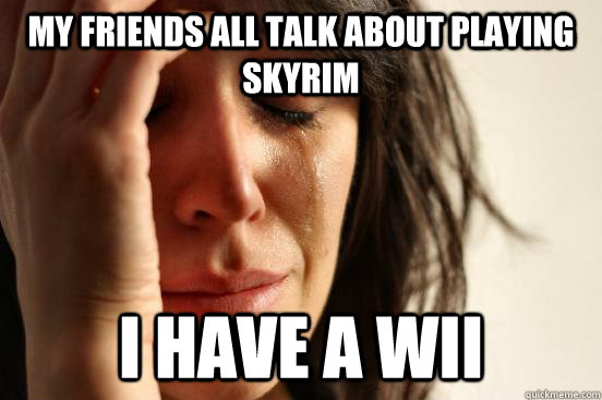 My friends all talk about playing skyrim I have a wii  First World Problems