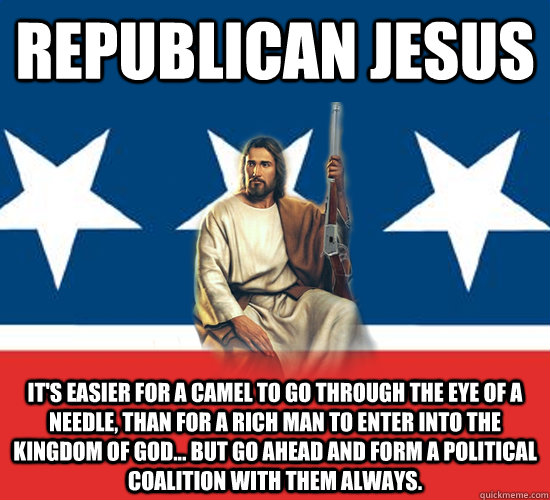 Republican Jesus It's easier for a camel to go through the eye of a needle, than for a rich man to enter into the kingdom of God... but go ahead and form a political coalition with them always.   Republican Jesus
