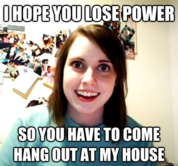 I hope you lose power so you have to come hang out at my house  Overly Attached Girlfriend