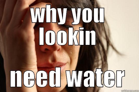 WHY YOU LOOKIN NEED WATER First World Problems