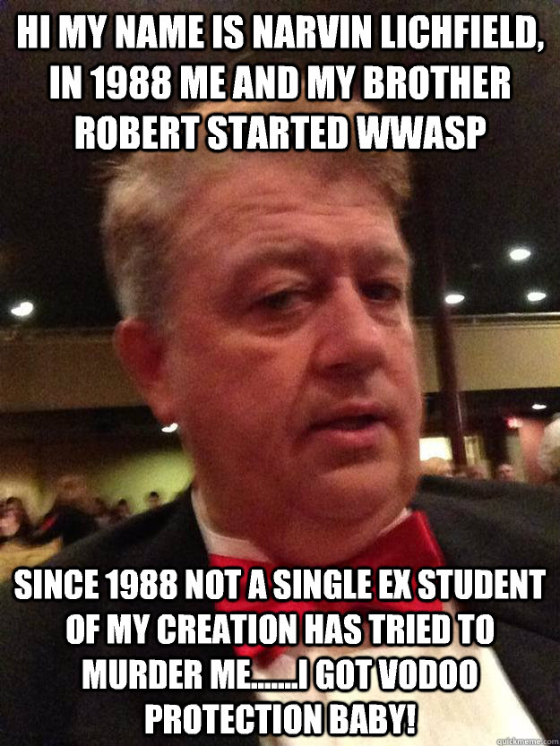 Hi my name is Narvin Lichfield, in 1988 me and my brother Robert started WWAsP Since 1988 not a single ex student of my creation has tried to murder me.......I got vodoo protection baby! - Hi my name is Narvin Lichfield, in 1988 me and my brother Robert started WWAsP Since 1988 not a single ex student of my creation has tried to murder me.......I got vodoo protection baby!  Misc