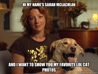 Hi my name's Sarah Mclachlan and I want to show you my favorite lol cat photos  Sarah Mclachlan