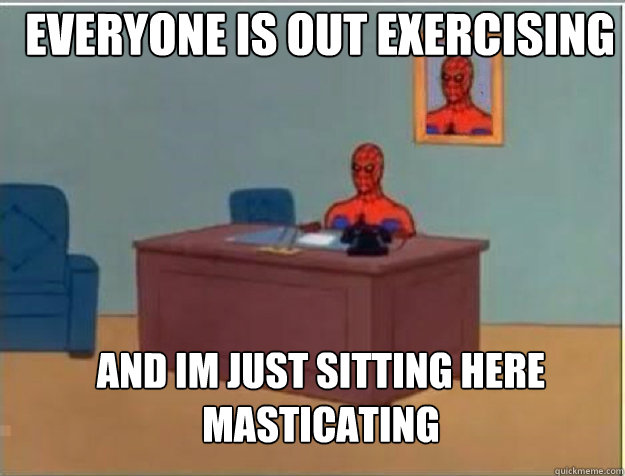 Everyone is out exercising and im just sitting here masticating  