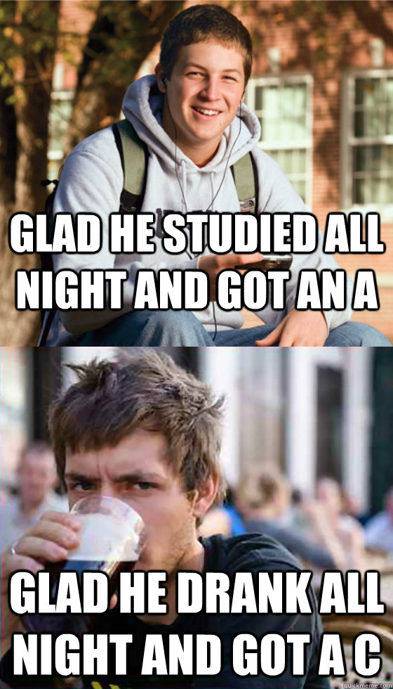 Glad he studied all night and got an A Glad he drank all night and got a C  Freshman Senior