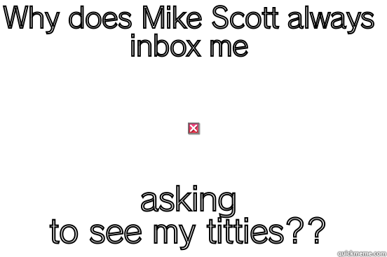 WHY DOES MIKE SCOTT ALWAYS INBOX ME ASKING TO SEE MY TITTIES?? First World Problems