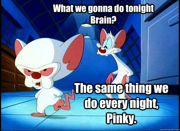 What we gonna do tonight Brain? The same thing we do every night, Pinky.  - What we gonna do tonight Brain? The same thing we do every night, Pinky.   Pinky and the Brain