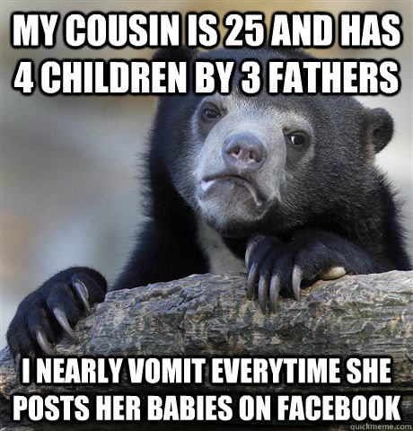 my cousin is 25 and has 4 children by 3 fathers i nearly vomit everytime she posts her babies on facebook  Confession Bear